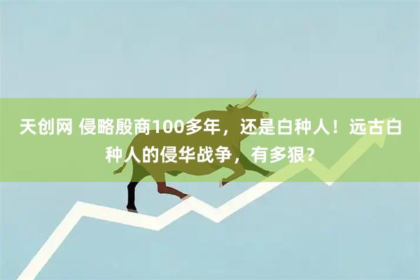 天创网 侵略殷商100多年，还是白种人！远古白种人的侵华战争，有多狠？
