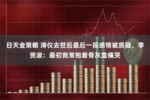 日天金策略 溥仪去世后最后一段感情被质疑，李贤淑：最初我常抱着骨灰盒痛哭