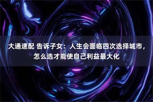 大通速配 告诉子女：人生会面临四次选择城市，怎么选才能使自己利益最大化