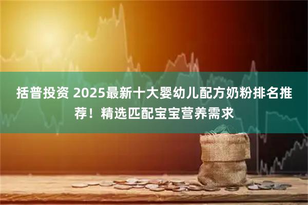 括普投资 2025最新十大婴幼儿配方奶粉排名推荐！精选匹配宝宝营养需求