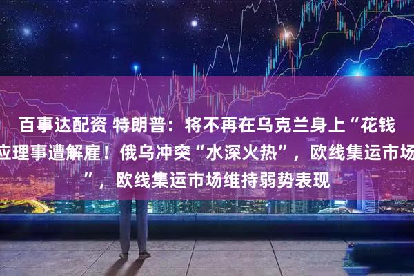 百事达配资 特朗普：将不再在乌克兰身上“花钱”！美联储回应理事遭解雇！俄乌冲突“水深火热”，欧线集运市场维持弱势表现