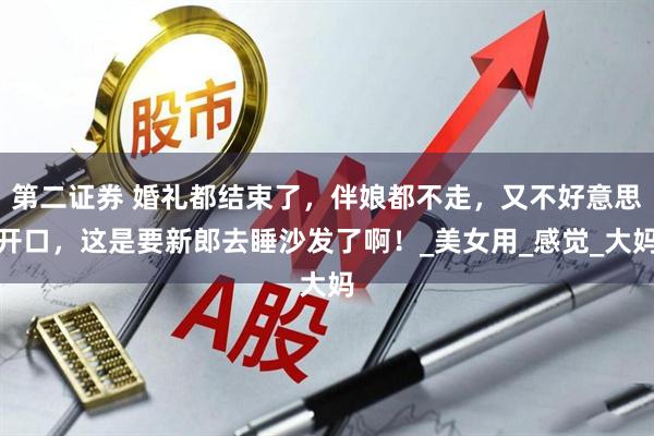 第二证券 婚礼都结束了，伴娘都不走，又不好意思开口，这是要新郎去睡沙发了啊！_美女用_感觉_大妈