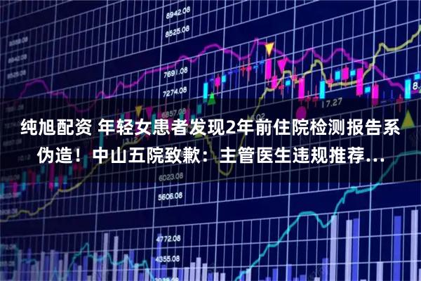 纯旭配资 年轻女患者发现2年前住院检测报告系伪造！中山五院致歉：主管医生违规推荐…