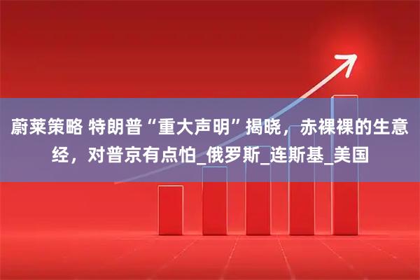蔚莱策略 特朗普“重大声明”揭晓，赤裸裸的生意经，对普京有点怕_俄罗斯_连斯基_美国